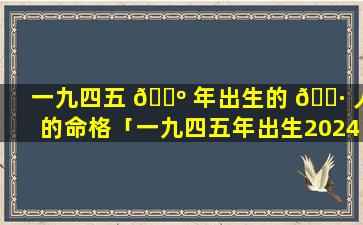 一九四五 🌺 年出生的 🌷 人的命格「一九四五年出生2024年几岁」